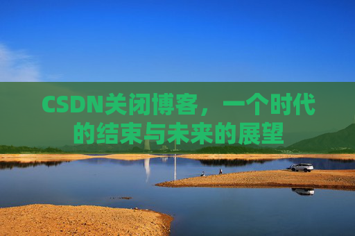CSDN关闭博客，一个时代的结束与未来的展望